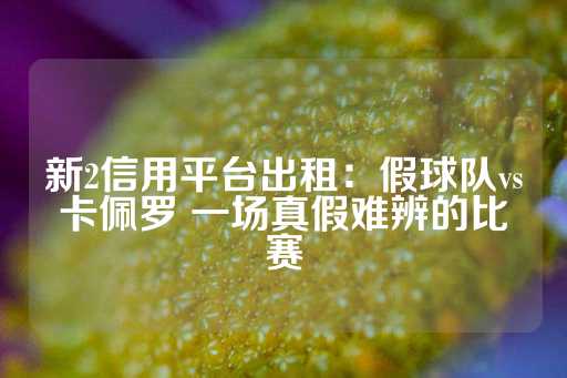 新2信用平台出租：假球队vs卡佩罗 一场真假难辨的比赛-第1张图片-皇冠信用盘出租