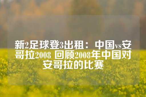 新2足球登3出租：中国vs安哥拉2008 回顾2008年中国对安哥拉的比赛-第1张图片-皇冠信用盘出租