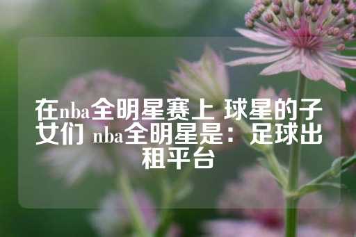 在nba全明星赛上 球星的子女们 nba全明星是：足球出租平台-第1张图片-皇冠信用盘出租