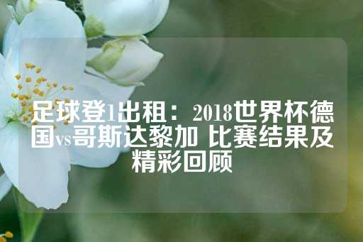 足球登1出租：2018世界杯德国vs哥斯达黎加 比赛结果及精彩回顾