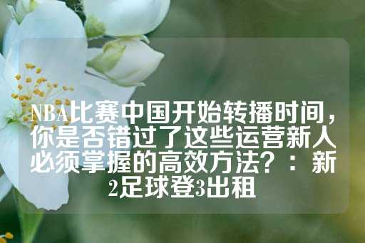 NBA比赛中国开始转播时间，你是否错过了这些运营新人必须掌握的高效方法？：新2足球登3出租-第1张图片-皇冠信用盘出租