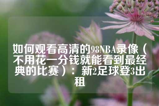 如何观看高清的98NBA录像（不用花一分钱就能看到最经典的比赛）：新2足球登3出租