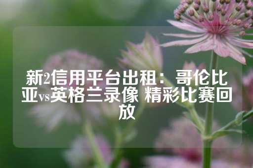 新2信用平台出租：哥伦比亚vs英格兰录像 精彩比赛回放