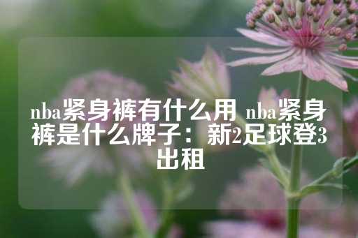 nba紧身裤有什么用 nba紧身裤是什么牌子：新2足球登3出租-第1张图片-皇冠信用盘出租