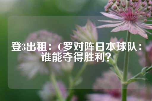 登3出租：C罗对阵日本球队：谁能夺得胜利？