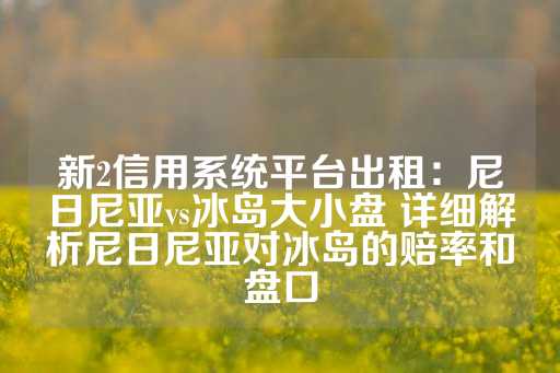 新2信用系统平台出租：尼日尼亚vs冰岛大小盘 详细解析尼日尼亚对冰岛的赔率和盘口-第1张图片-皇冠信用盘出租