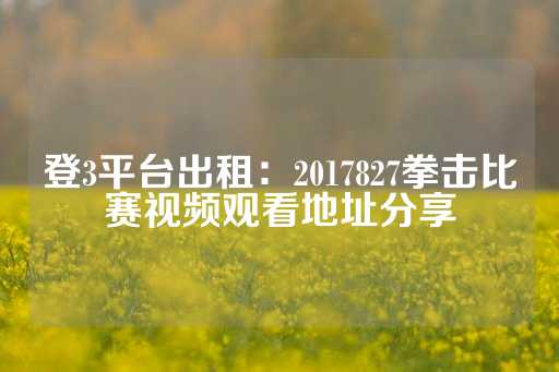 登3平台出租：2017827拳击比赛视频观看地址分享