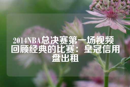 2014NBA总决赛第一场视频 回顾经典的比赛：皇冠信用盘出租-第1张图片-皇冠信用盘出租