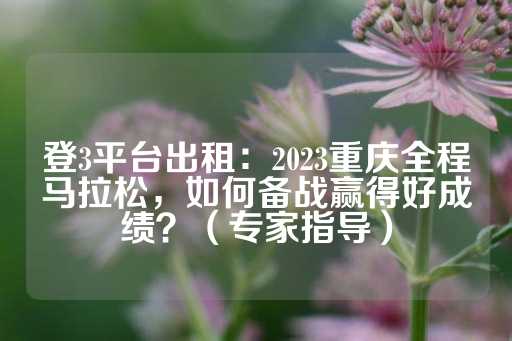 登3平台出租：2023重庆全程马拉松，如何备战赢得好成绩？（专家指导）-第1张图片-皇冠信用盘出租