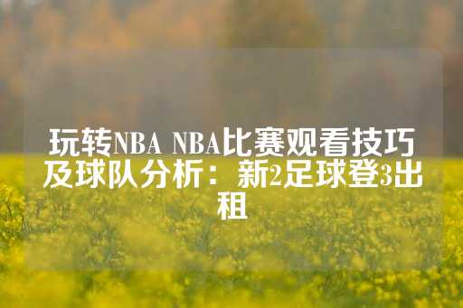 玩转NBA NBA比赛观看技巧及球队分析：新2足球登3出租-第1张图片-皇冠信用盘出租