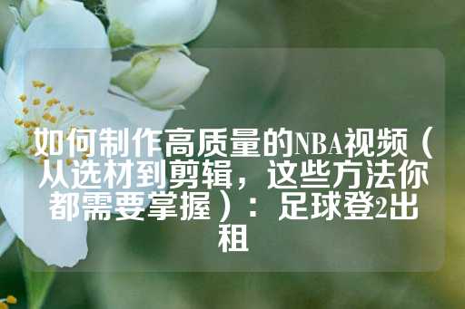 如何制作高质量的NBA视频（从选材到剪辑，这些方法你都需要掌握）：足球登2出租-第1张图片-皇冠信用盘出租