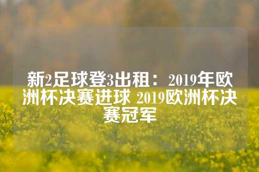 新2足球登3出租：2019年欧洲杯决赛进球 2019欧洲杯决赛冠军-第1张图片-皇冠信用盘出租