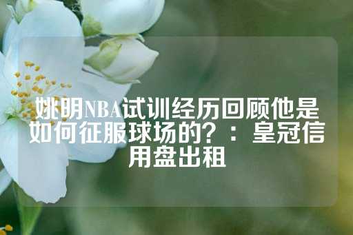 姚明NBA试训经历回顾他是如何征服球场的？：皇冠信用盘出租-第1张图片-皇冠信用盘出租