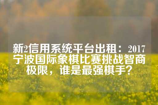 新2信用系统平台出租：2017宁波国际象棋比赛挑战智商极限，谁是最强棋手？-第1张图片-皇冠信用盘出租