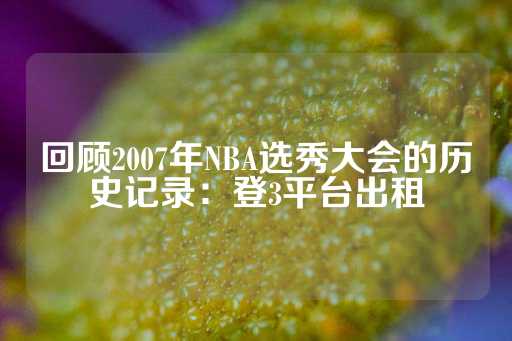 回顾2007年NBA选秀大会的历史记录：登3平台出租-第1张图片-皇冠信用盘出租