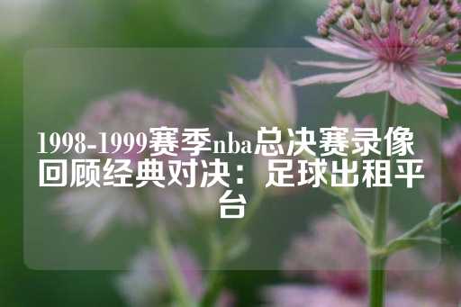 1998-1999赛季nba总决赛录像 回顾经典对决：足球出租平台-第1张图片-皇冠信用盘出租