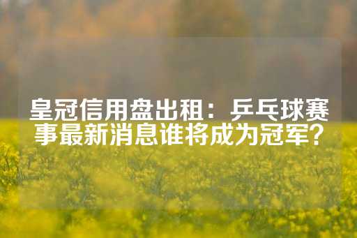 皇冠信用盘出租：乒乓球赛事最新消息谁将成为冠军？