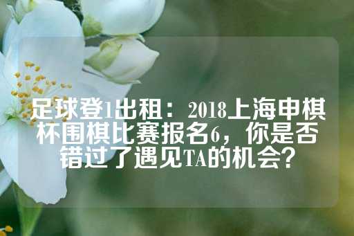 足球登1出租：2018上海申棋杯围棋比赛报名6，你是否错过了遇见TA的机会？-第1张图片-皇冠信用盘出租