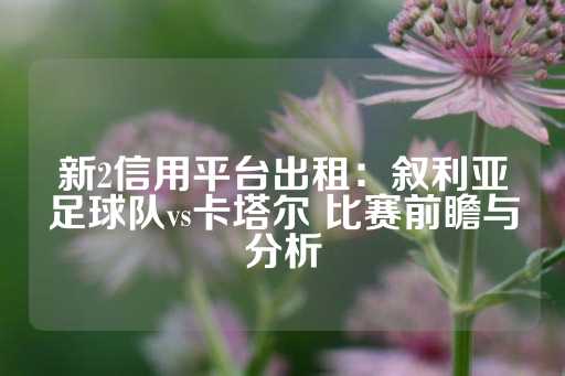 新2信用平台出租：叙利亚足球队vs卡塔尔 比赛前瞻与分析