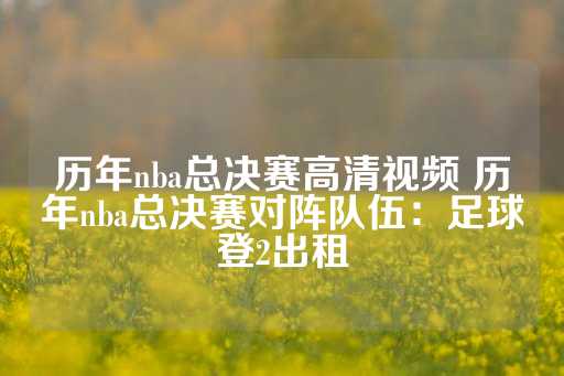 历年nba总决赛高清视频 历年nba总决赛对阵队伍：足球登2出租-第1张图片-皇冠信用盘出租