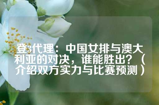 登3代理：中国女排与澳大利亚的对决，谁能胜出？（介绍双方实力与比赛预测）-第1张图片-皇冠信用盘出租