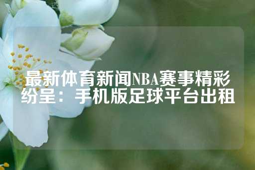 最新体育新闻NBA赛事精彩纷呈：手机版足球平台出租-第1张图片-皇冠信用盘出租