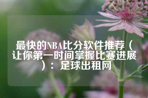 最快的NBA比分软件推荐（让你第一时间掌握比赛进展）：足球出租网