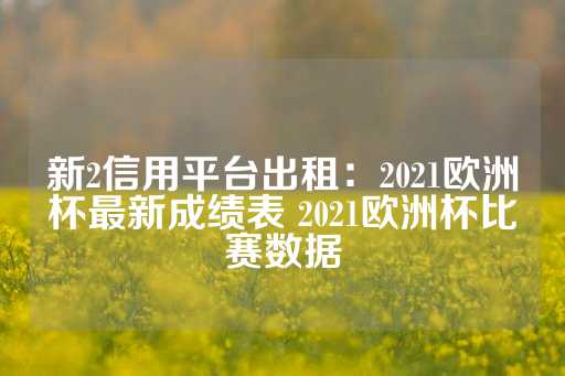 新2信用平台出租：2021欧洲杯最新成绩表 2021欧洲杯比赛数据