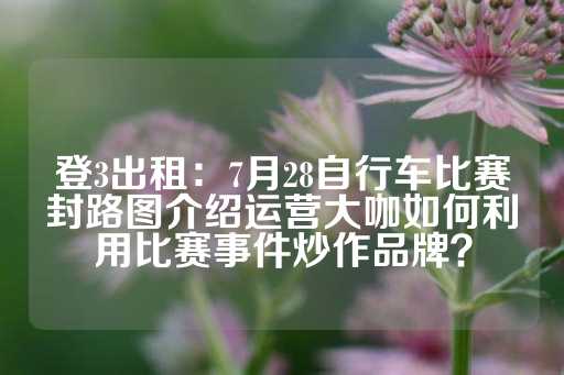 登3出租：7月28自行车比赛封路图介绍运营大咖如何利用比赛事件炒作品牌？