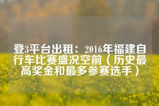 登3平台出租：2016年福建自行车比赛盛况空前（历史最高奖金和最多参赛选手）-第1张图片-皇冠信用盘出租