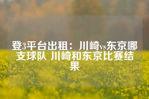 登3平台出租：川崎vs东京哪支球队 川崎和东京比赛结果