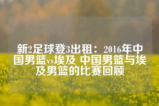 新2足球登3出租：2016年中国男篮vs埃及 中国男篮与埃及男篮的比赛回顾-第1张图片-皇冠信用盘出租