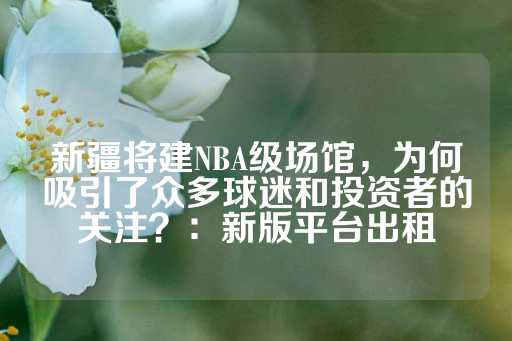 新疆将建NBA级场馆，为何吸引了众多球迷和投资者的关注？：新版平台出租-第1张图片-皇冠信用盘出租