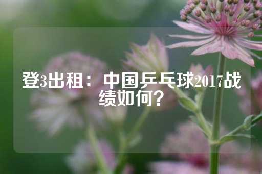 登3出租：中国乒乓球2017战绩如何？