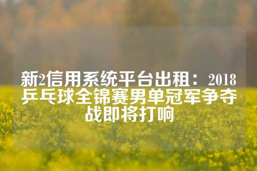 新2信用系统平台出租：2018乒乓球全锦赛男单冠军争夺战即将打响-第1张图片-皇冠信用盘出租