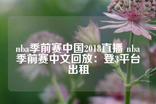 nba季前赛中国2018直播 nba季前赛中文回放：登3平台出租-第1张图片-皇冠信用盘出租