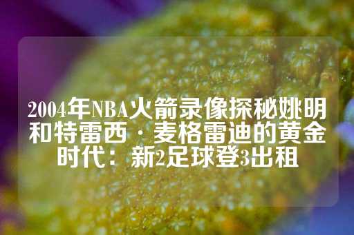 2004年NBA火箭录像探秘姚明和特雷西·麦格雷迪的黄金时代：新2足球登3出租-第1张图片-皇冠信用盘出租