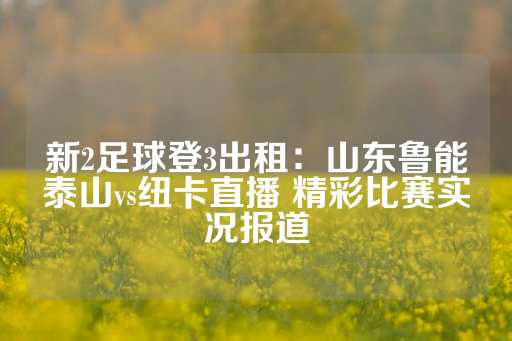 新2足球登3出租：山东鲁能泰山vs纽卡直播 精彩比赛实况报道