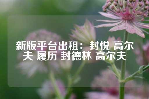 新版平台出租：封悦 高尔夫 履历 封德林 高尔夫