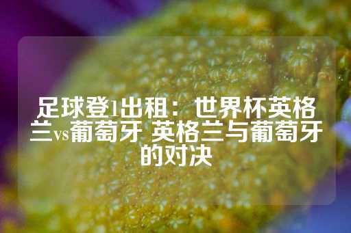 足球登1出租：世界杯英格兰vs葡萄牙 英格兰与葡萄牙的对决