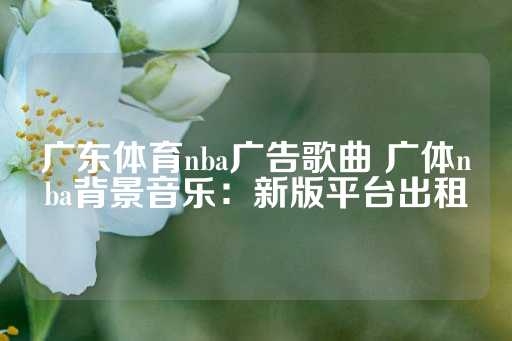 广东体育nba广告歌曲 广体nba背景音乐：新版平台出租-第1张图片-皇冠信用盘出租