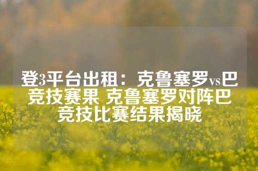 登3平台出租：克鲁塞罗vs巴竞技赛果 克鲁塞罗对阵巴竞技比赛结果揭晓-第1张图片-皇冠信用盘出租