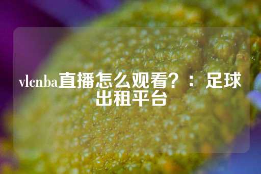 vlcnba直播怎么观看？：足球出租平台-第1张图片-皇冠信用盘出租