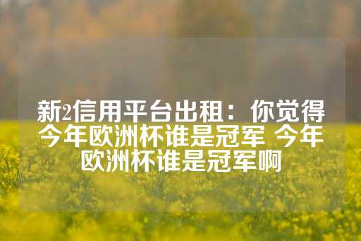 新2信用平台出租：你觉得今年欧洲杯谁是冠军 今年欧洲杯谁是冠军啊-第1张图片-皇冠信用盘出租