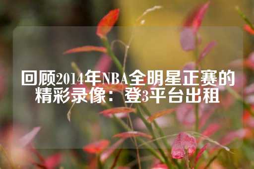 回顾2014年NBA全明星正赛的精彩录像：登3平台出租-第1张图片-皇冠信用盘出租