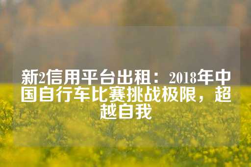 新2信用平台出租：2018年中国自行车比赛挑战极限，超越自我