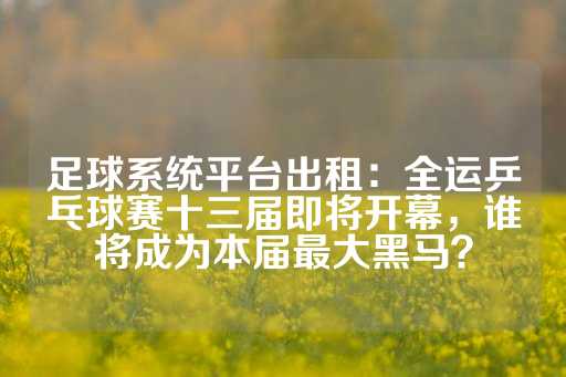 足球系统平台出租：全运乒乓球赛十三届即将开幕，谁将成为本届最大黑马？