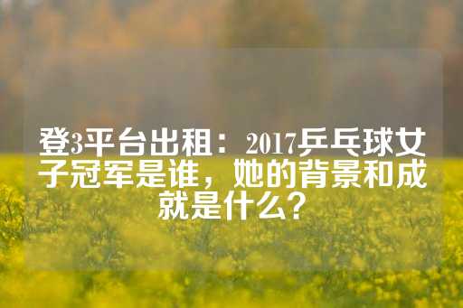 登3平台出租：2017乒乓球女子冠军是谁，她的背景和成就是什么？-第1张图片-皇冠信用盘出租