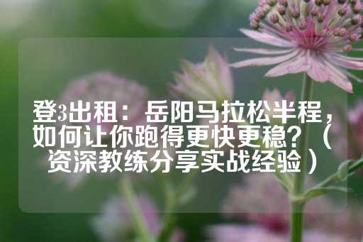 登3出租：岳阳马拉松半程，如何让你跑得更快更稳？（资深教练分享实战经验）