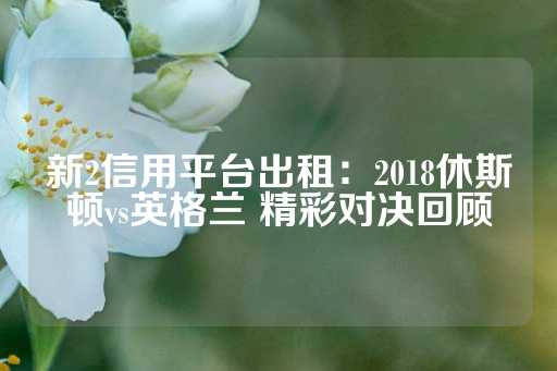 新2信用平台出租：2018休斯顿vs英格兰 精彩对决回顾-第1张图片-皇冠信用盘出租